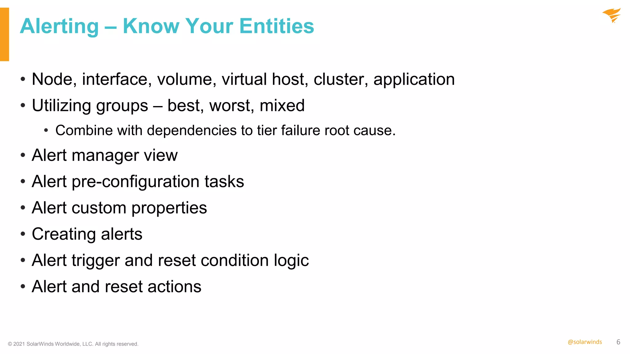 6
@solarwinds
Alerting – Know Your Entities
• Node, interface, volume, virtual host, cluster, application
• Utilizing groups – best, worst, mixed
• Combine with dependencies to tier failure root cause.
• Alert manager view
• Alert pre-configuration tasks
• Alert custom properties
• Creating alerts
• Alert trigger and reset condition logic
• Alert and reset actions
© 2021 SolarWinds Worldwide, LLC. All rights reserved.
 