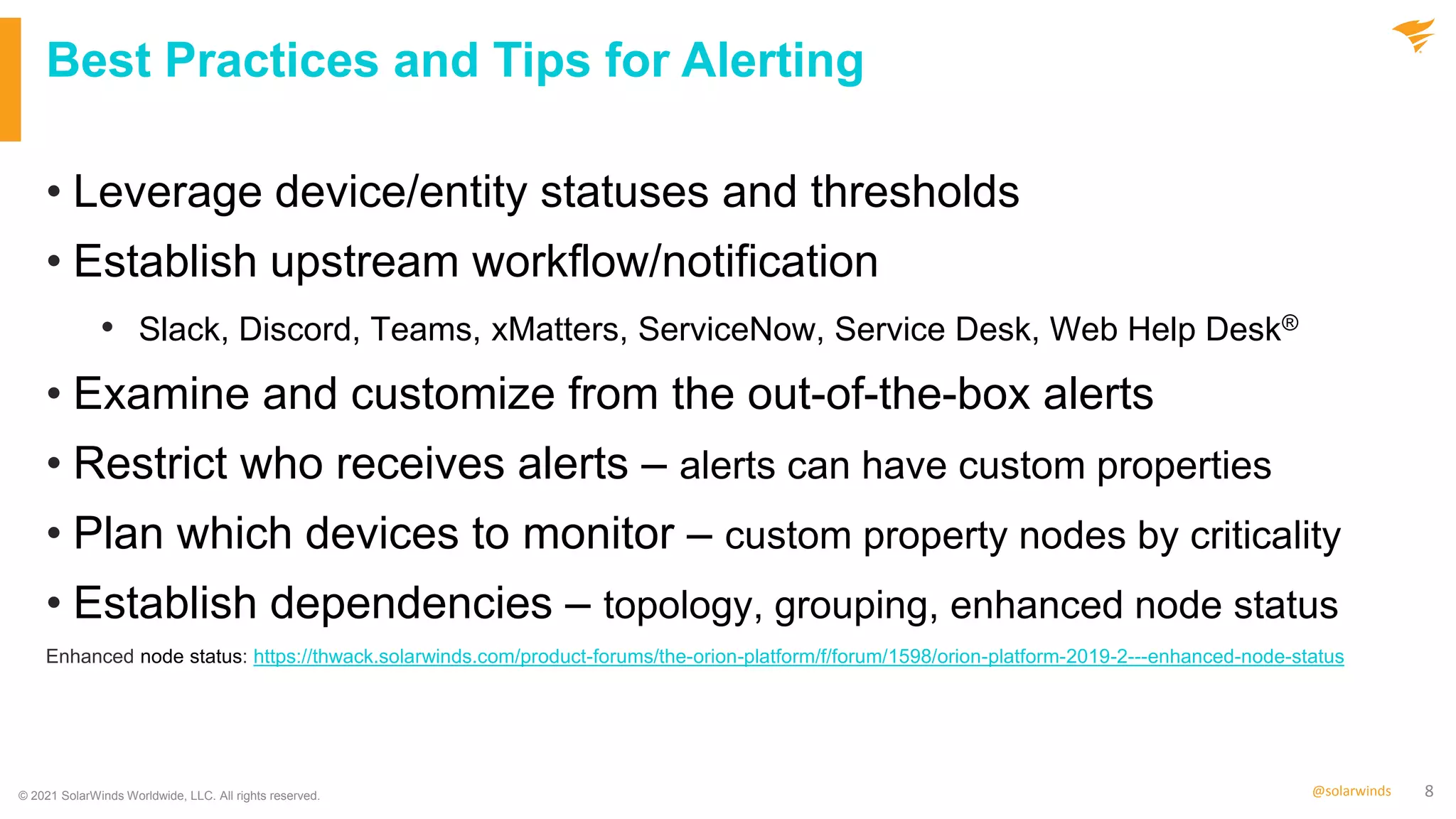 8
@solarwinds
Best Practices and Tips for Alerting
• Leverage device/entity statuses and thresholds
• Establish upstream workflow/notification
• Slack, Discord, Teams, xMatters, ServiceNow, Service Desk, Web Help Desk®
• Examine and customize from the out-of-the-box alerts
• Restrict who receives alerts – alerts can have custom properties
• Plan which devices to monitor – custom property nodes by criticality
• Establish dependencies – topology, grouping, enhanced node status
Enhanced node status: https://thwack.solarwinds.com/product-forums/the-orion-platform/f/forum/1598/orion-platform-2019-2---enhanced-node-status
© 2021 SolarWinds Worldwide, LLC. All rights reserved.
 