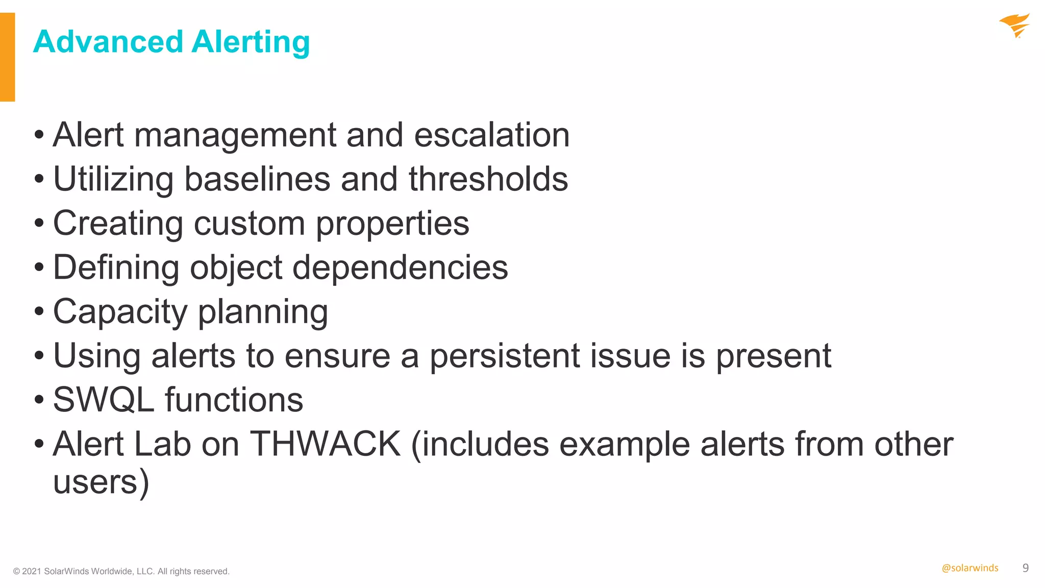 9
@solarwinds
Advanced Alerting
• Alert management and escalation
• Utilizing baselines and thresholds
• Creating custom properties
• Defining object dependencies
• Capacity planning
• Using alerts to ensure a persistent issue is present
• SWQL functions
• Alert Lab on THWACK (includes example alerts from other
users)
© 2021 SolarWinds Worldwide, LLC. All rights reserved.
 