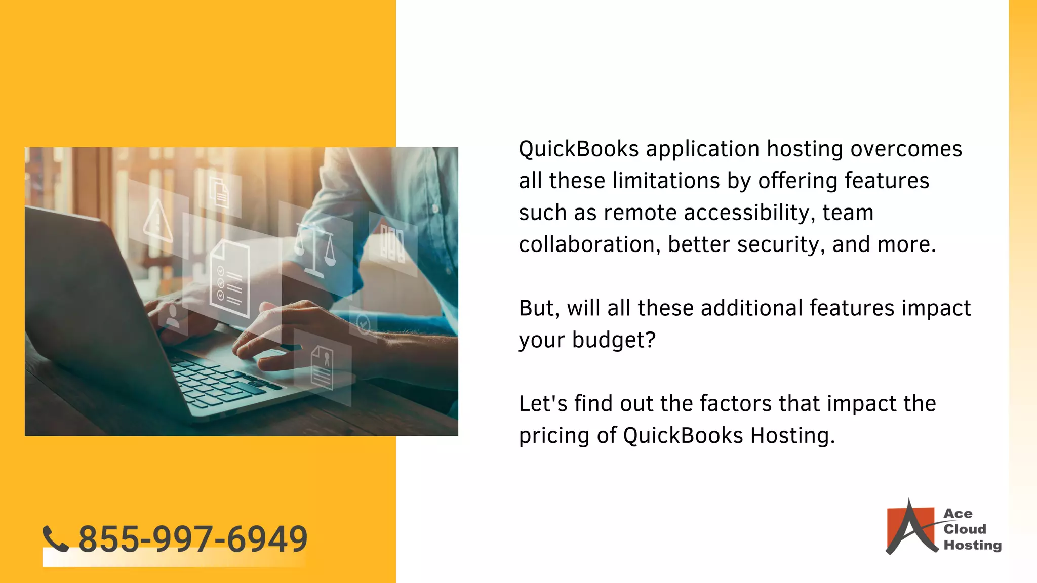 QuickBooks application hosting overcomes
all these limitations by offering features
such as remote accessibility, team
collaboration, better security, and more.
But, will all these additional features impact
your budget?
Let's find out the factors that impact the
pricing of QuickBooks Hosting.
 