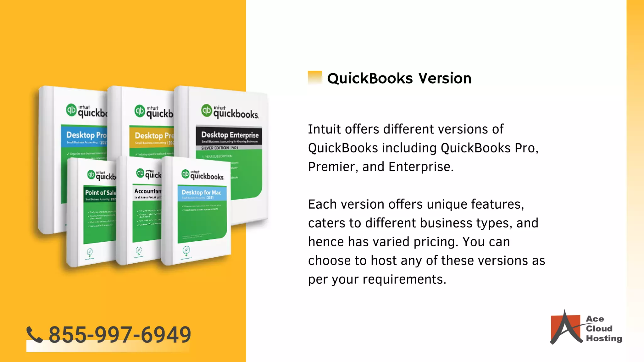 Intuit offers different versions of
QuickBooks including QuickBooks Pro,
Premier, and Enterprise.
Each version offers unique features,
caters to different business types, and
hence has varied pricing. You can
choose to host any of these versions as
per your requirements.
QuickBooks Version
 