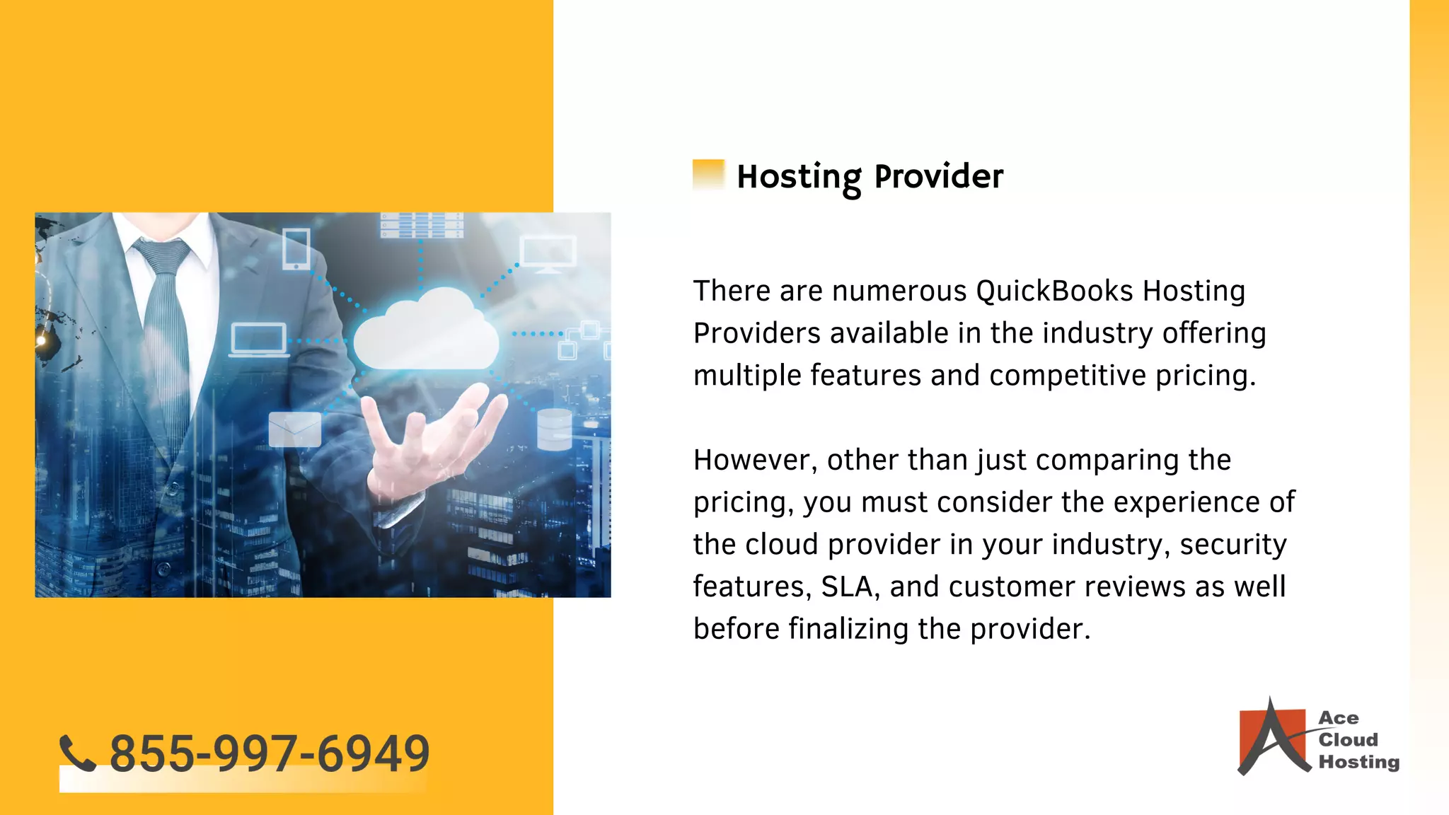 There are numerous QuickBooks Hosting
Providers available in the industry offering
multiple features and competitive pricing.
However, other than just comparing the
pricing, you must consider the experience of
the cloud provider in your industry, security
features, SLA, and customer reviews as well
before finalizing the provider.
Hosting Provider
 