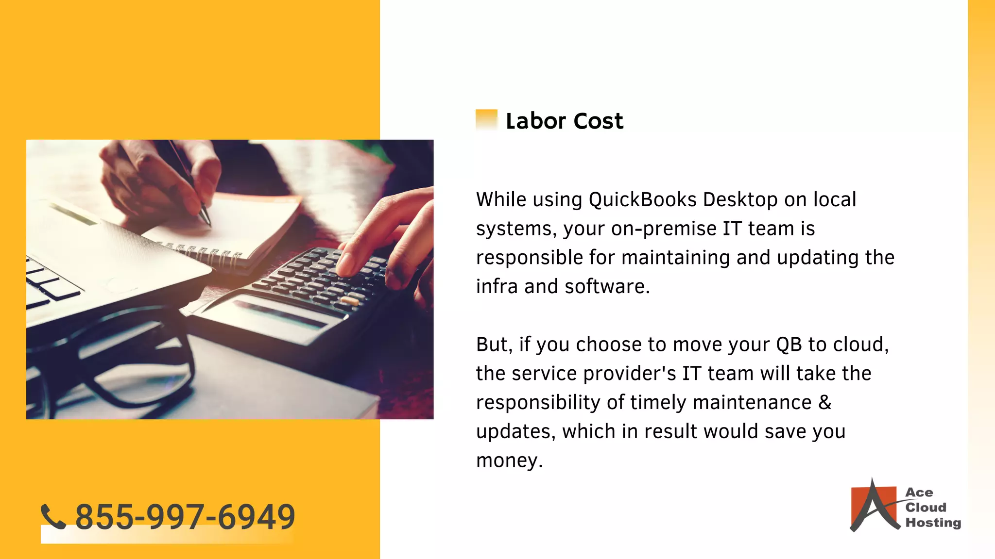 While using QuickBooks Desktop on local
systems, your on-premise IT team is
responsible for maintaining and updating the
infra and software.
But, if you choose to move your QB to cloud,
the service provider's IT team will take the
responsibility of timely maintenance &
updates, which in result would save you
money.
Labor Cost
 
