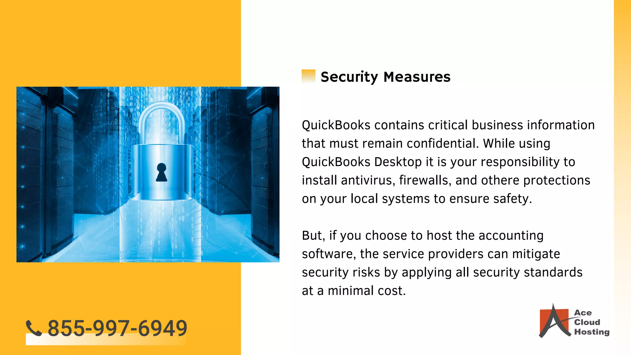QuickBooks contains critical business information
that must remain confidential. While using
QuickBooks Desktop it is your responsibility to
install antivirus, firewalls, and othere protections
on your local systems to ensure safety.
But, if you choose to host the accounting
software, the service providers can mitigate
security risks by applying all security standards
at a minimal cost.
Security Measures
 