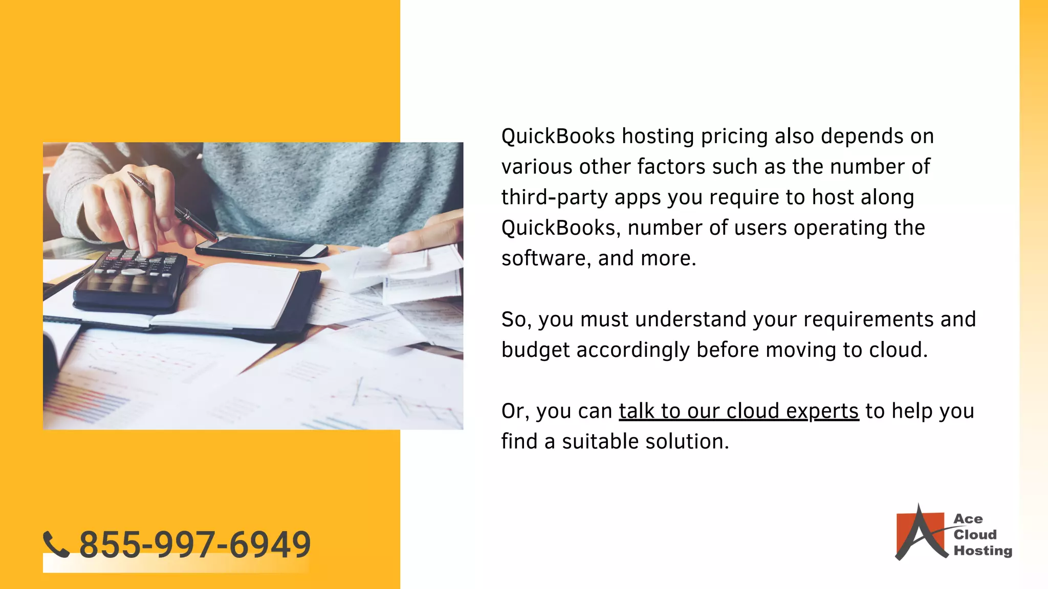 QuickBooks hosting pricing also depends on
various other factors such as the number of
third-party apps you require to host along
QuickBooks, number of users operating the
software, and more.
So, you must understand your requirements and
budget accordingly before moving to cloud.
Or, you can talk to our cloud experts to help you
find a suitable solution.
 
