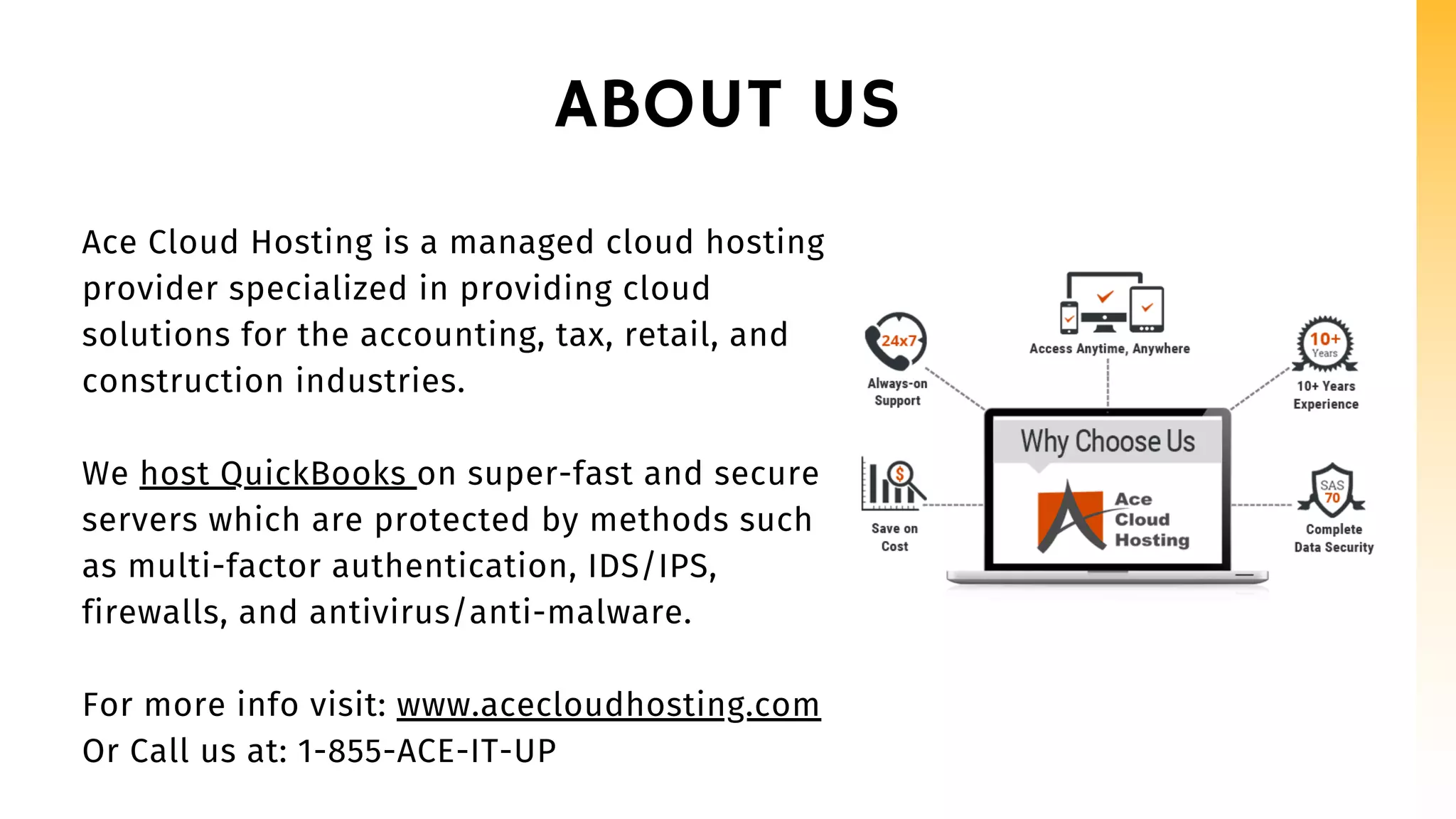 ABOUT US
Ace Cloud Hosting is a managed cloud hosting
provider specialized in providing cloud
solutions for the accounting, tax, retail, and
construction industries.
We host QuickBooks on super-fast and secure
servers which are protected by methods such
as multi-factor authentication, IDS/IPS,
firewalls, and antivirus/anti-malware.
For more info visit: www.acecloudhosting.com
Or Call us at: 1-855-ACE-IT-UP
 