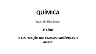 QUÍMICA
Ozair da Silva Mota
3ª SÉRIE
CLASSIFICAÇÃO DAS CADEIAS CARBÔNICAS III
Aula 07
 