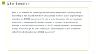 17
Q & A S e s s i o n
More of our investors are submitting their own GRESB assessments - meaning we are
responding to data requests from them with advanced deadlines as well as preparing and
submitting our GRESB assessments. To help us in our discussions with our investors as
the number of investor-specific requests continues to increase, can you give us an
overview of what information is available to GRESB investor members? Can they select
multiple entities through the portal and receive a combined report on their investments
rather than submitting their own GRESB assessment?
 