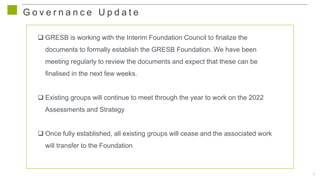 6
G o v e r n a n c e U p d a t e
 GRESB is working with the Interim Foundation Council to finalize the
documents to formally establish the GRESB Foundation. We have been
meeting regularly to review the documents and expect that these can be
finalised in the next few weeks.
 Existing groups will continue to meet through the year to work on the 2022
Assessments and Strategy
 Once fully established, all existing groups will cease and the associated work
will transfer to the Foundation
 