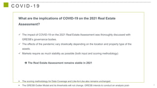 8
C O V I D - 1 9
What are the implications of COVID-19 on the 2021 Real Estate
Assessment?
 The impact of COVID-19 on the 2021 Real Estate Assessment was thoroughly discussed with
GRESB’s governance bodies.
 The effects of the pandemic vary drastically depending on the location and property type of the
assets.
 Markets require as much stability as possible (both input and scoring methodology)
 The Real Estate Assessment remains stable in 2021
 The scoring methodology for Data Coverage and Like-for-Like also remains unchanged.
 The GRESB Outlier Model and its thresholds will not change. GRESB intends to conduct an analysis post-
 