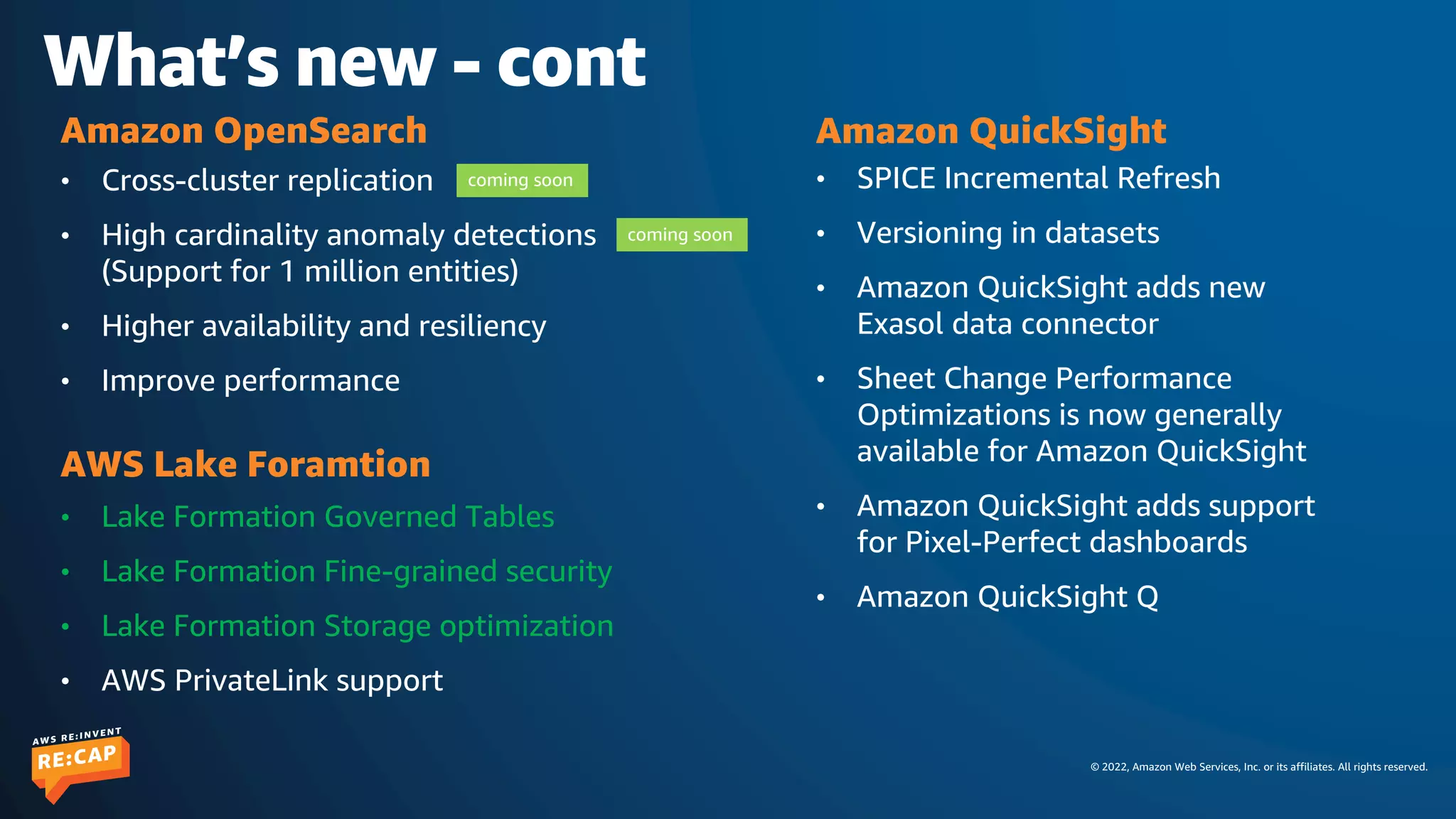 © 2022, Amazon Web Services, Inc. or its affiliates. All rights reserved.
What’s new - cont
• SPICE Incremental Refresh
• Versioning in datasets
• Amazon QuickSight adds new
Exasol data connector
• Sheet Change Performance
Optimizations is now generally
available for Amazon QuickSight
• Amazon QuickSight adds support
for Pixel-Perfect dashboards
• Amazon QuickSight Q
Amazon QuickSight
• Lake Formation Governed Tables
• Lake Formation Fine-grained security
• Lake Formation Storage optimization
• AWS PrivateLink support
AWS Lake Foramtion
• Cross-cluster replication
• High cardinality anomaly detections
(Support for 1 million entities)
• Higher availability and resiliency
• Improve performance
Amazon OpenSearch
coming soon
coming soon
 