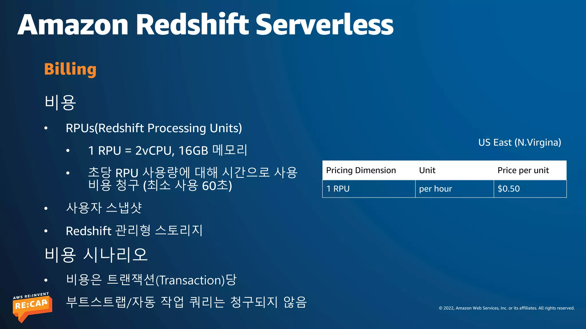 © 2022, Amazon Web Services, Inc. or its affiliates. All rights reserved.
Amazon Redshift Serverless
비용
• RPUs(Redshift Processing Units)
• 1 RPU = 2vCPU, 16GB 메모리
• 초당 RPU 사용량에 대해 시간으로 사용
비용 청구 (최소 사용 60초)
• 사용자 스냅샷
• Redshift 관리형 스토리지
비용 시나리오
• 비용은 트랜잭션(Transaction)당
• 부트스트랩/자동 작업 쿼리는 청구되지 않음
Billing
Pricing Dimension Unit Price per unit
1 RPU per hour $0.50
US East (N.Virgina)
 