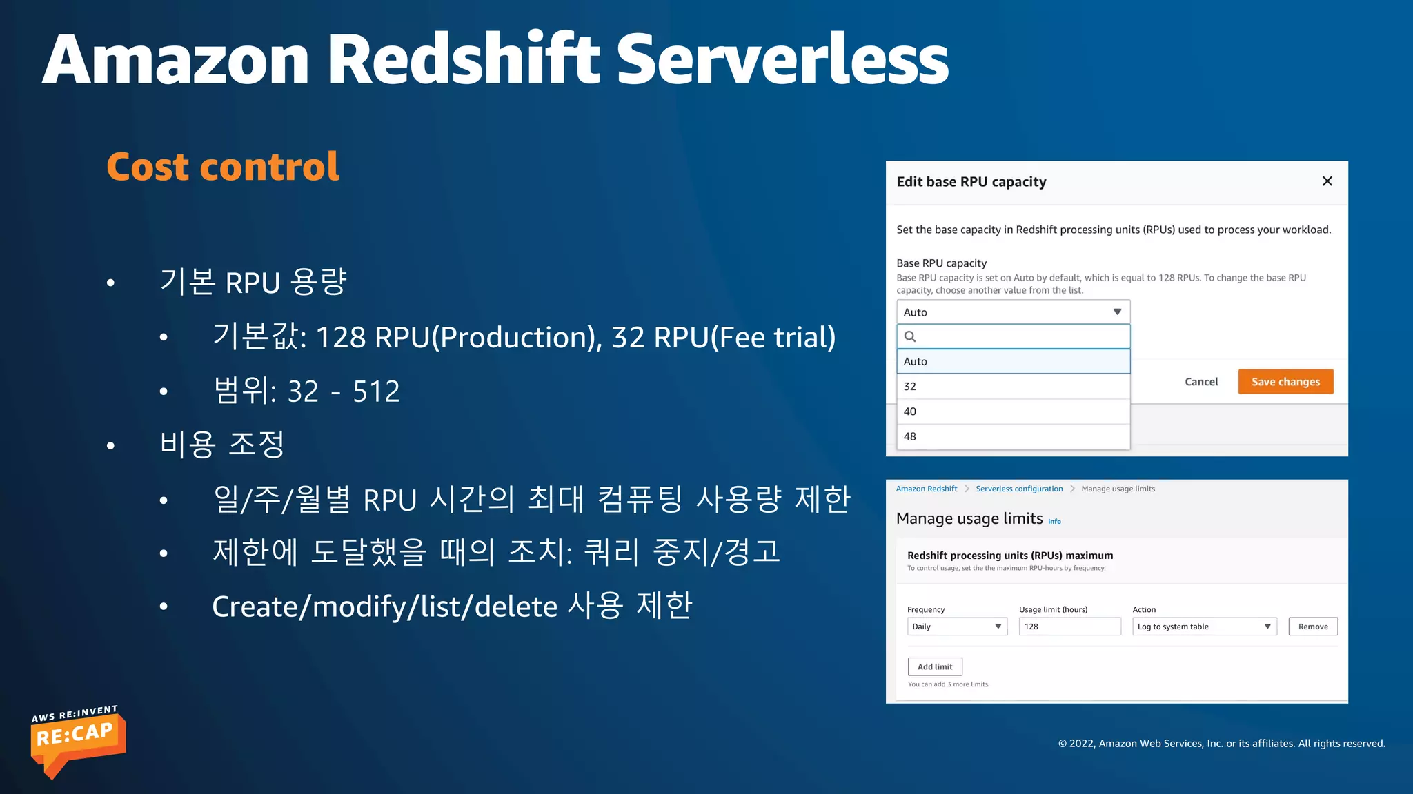 © 2022, Amazon Web Services, Inc. or its affiliates. All rights reserved.
Amazon Redshift Serverless
• 기본 RPU 용량
• 기본값: 128 RPU(Production), 32 RPU(Fee trial)
• 범위: 32 - 512
• 비용 조정
• 일/주/월별 RPU 시간의 최대 컴퓨팅 사용량 제한
• 제한에 도달했을 때의 조치: 쿼리 중지/경고
• Create/modify/list/delete 사용 제한
Cost control
 