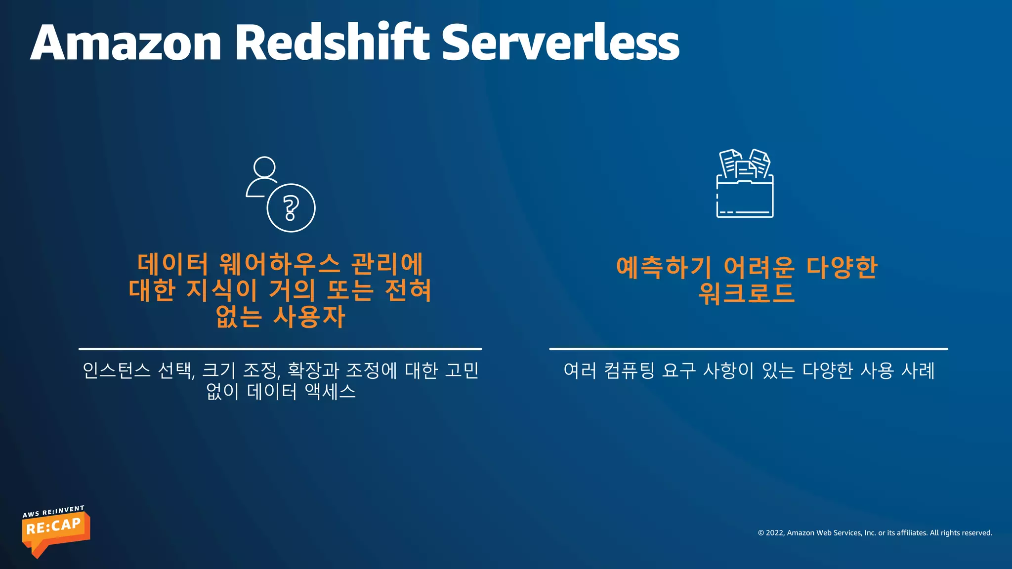 © 2022, Amazon Web Services, Inc. or its affiliates. All rights reserved.
Amazon Redshift Serverless
여러 컴퓨팅 요구 사항이 있는 다양한 사용 사례
예측하기 어려운 다양한
워크로드
데이터 웨어하우스 관리에
대한 지식이 거의 또는 전혀
없는 사용자
인스턴스 선택, 크기 조정, 확장과 조정에 대한 고민
없이 데이터 액세스
 