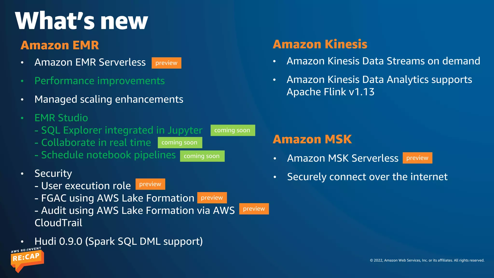 © 2022, Amazon Web Services, Inc. or its affiliates. All rights reserved.
What’s new
• Amazon EMR Serverless
• Performance improvements
• Managed scaling enhancements
• EMR Studio
- SQL Explorer integrated in Jupyter
- Collaborate in real time
- Schedule notebook pipelines
• Security
- User execution role
- FGAC using AWS Lake Formation
- Audit using AWS Lake Formation via AWS
CloudTrail
• Hudi 0.9.0 (Spark SQL DML support)
Amazon EMR
preview
coming soon
coming soon
coming soon
preview
preview
preview
• Amazon MSK Serverless
• Securely connect over the internet
Amazon MSK
• Amazon Kinesis Data Streams on demand
• Amazon Kinesis Data Analytics supports
Apache Flink v1.13
Amazon Kinesis
preview
 