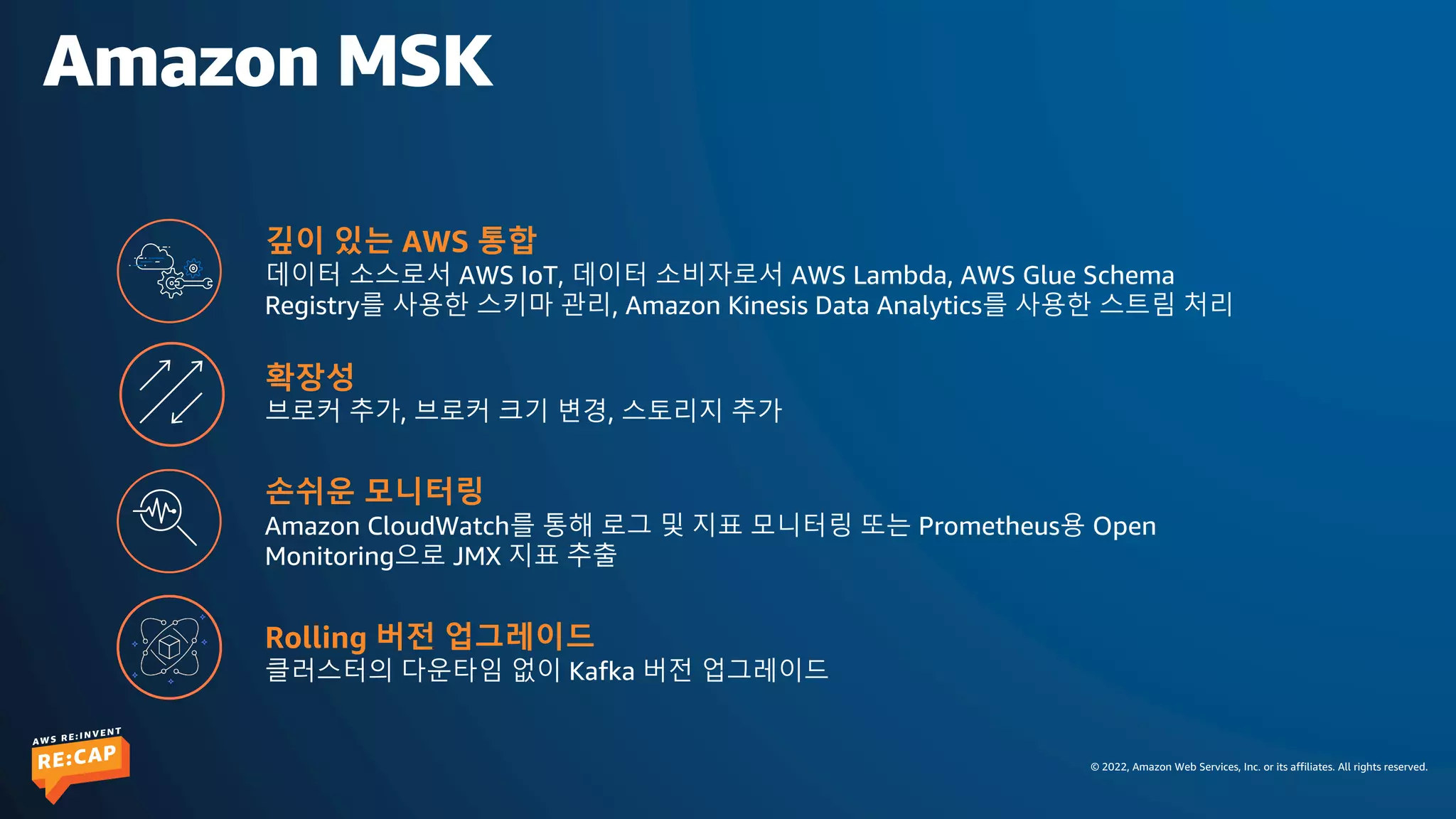 © 2022, Amazon Web Services, Inc. or its affiliates. All rights reserved.
Amazon MSK
깊이 있는 AWS 통합
데이터 소스로서 AWS IoT, 데이터 소비자로서 AWS Lambda, AWS Glue Schema
Registry를 사용한 스키마 관리, Amazon Kinesis Data Analytics를 사용한 스트림 처리
확장성
브로커 추가, 브로커 크기 변경, 스토리지 추가
손쉬운 모니터링
Amazon CloudWatch를 통해 로그 및 지표 모니터링 또는 Prometheus용 Open
Monitoring으로 JMX 지표 추출
Rolling 버전 업그레이드
클러스터의 다운타임 없이 Kafka 버전 업그레이드
 