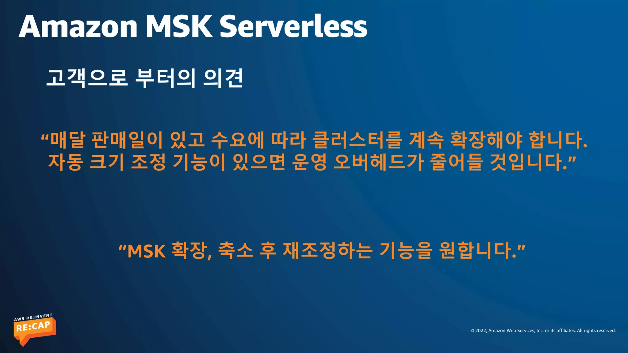 © 2022, Amazon Web Services, Inc. or its affiliates. All rights reserved.
Amazon MSK Serverless
고객으로 부터의 의견
“매달 판매일이 있고 수요에 따라 클러스터를 계속 확장해야 합니다.
자동 크기 조정 기능이 있으면 운영 오버헤드가 줄어들 것입니다.”
“MSK 확장, 축소 후 재조정하는 기능을 원합니다.”
 