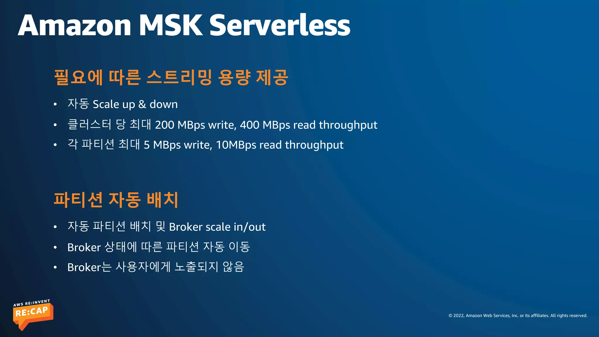 © 2022, Amazon Web Services, Inc. or its affiliates. All rights reserved.
Amazon MSK Serverless
• 자동 Scale up & down
• 클러스터 당 최대 200 MBps write, 400 MBps read throughput
• 각 파티션 최대 5 MBps write, 10MBps read throughput
필요에 따른 스트리밍 용량 제공
• 자동 파티션 배치 및 Broker scale in/out
• Broker 상태에 따른 파티션 자동 이동
• Broker는 사용자에게 노출되지 않음
파티션 자동 배치
 
