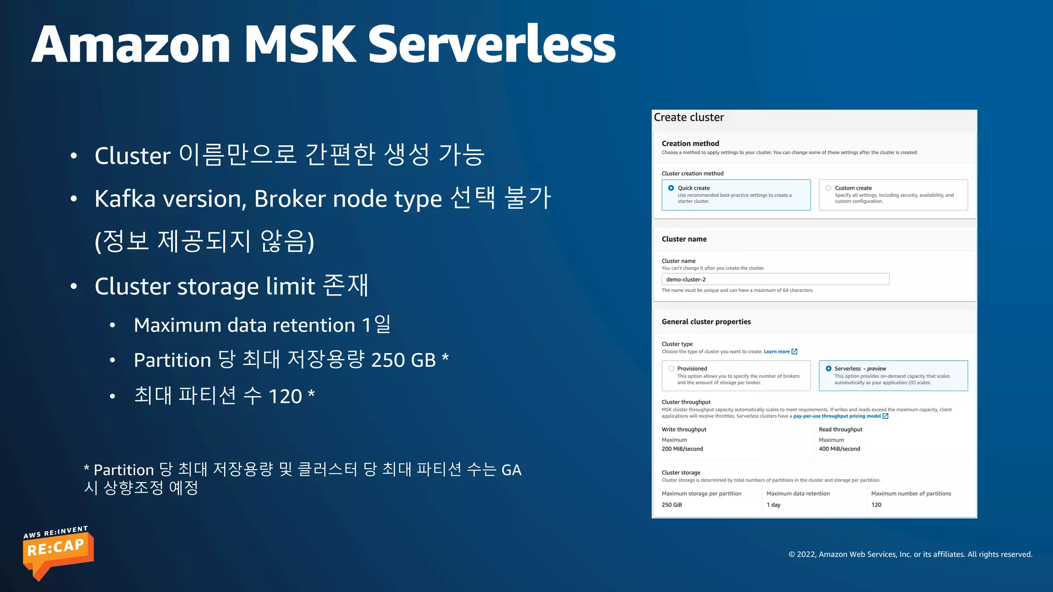 © 2022, Amazon Web Services, Inc. or its affiliates. All rights reserved.
Amazon MSK Serverless
• Cluster 이름만으로 간편한 생성 가능
• Kafka version, Broker node type 선택 불가
(정보 제공되지 않음)
• Cluster storage limit 존재
• Maximum data retention 1일
• Partition 당 최대 저장용량 250 GB *
• 최대 파티션 수 120 *
* Partition 당 최대 저장용량 및 클러스터 당 최대 파티션 수는 GA
시 상향조정 예정
 