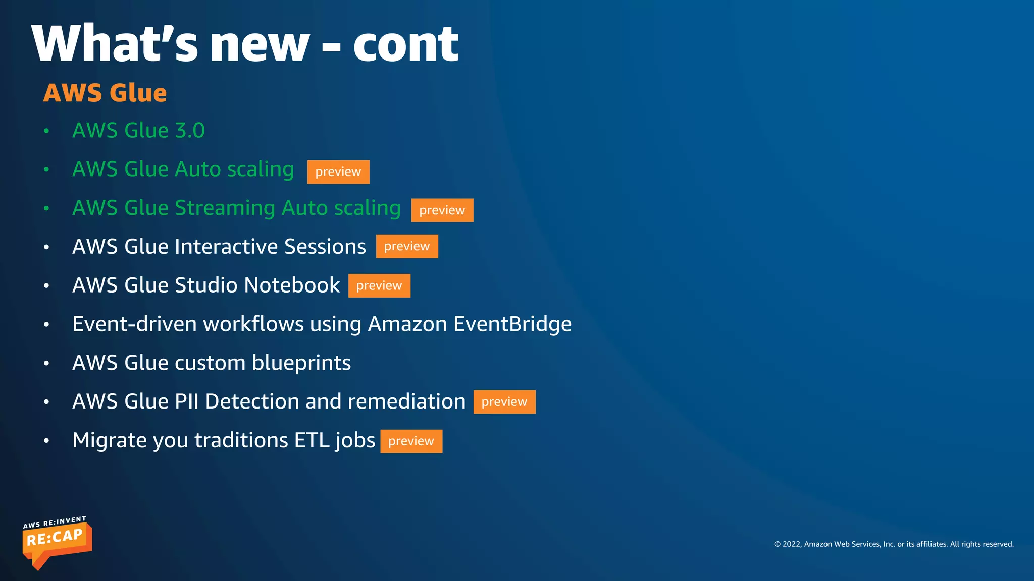 © 2022, Amazon Web Services, Inc. or its affiliates. All rights reserved.
What’s new - cont
• AWS Glue 3.0
• AWS Glue Auto scaling
• AWS Glue Streaming Auto scaling
• AWS Glue Interactive Sessions
• AWS Glue Studio Notebook
• Event-driven workflows using Amazon EventBridge
• AWS Glue custom blueprints
• AWS Glue PII Detection and remediation
• Migrate you traditions ETL jobs
AWS Glue
preview
preview
preview
preview
preview
preview
 