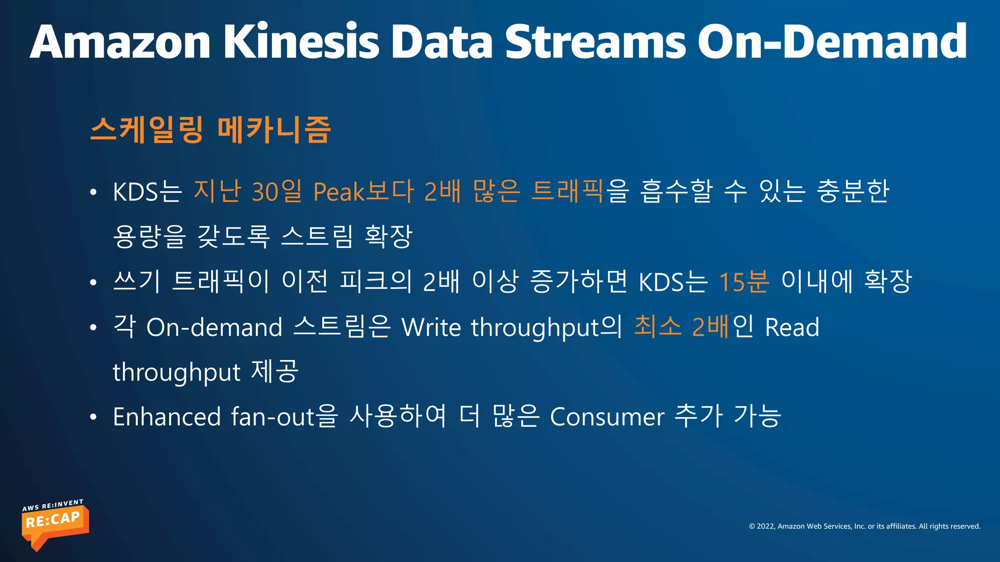 © 2022, Amazon Web Services, Inc. or its affiliates. All rights reserved.
Amazon Kinesis Data Streams On-Demand
• KDS는 지난 30일 Peak보다 2배 많은 트래픽을 흡수할 수 있는 충분한
용량을 갖도록 스트림 확장
• 쓰기 트래픽이 이전 피크의 2배 이상 증가하면 KDS는 15분 이내에 확장
• 각 On-demand 스트림은 Write throughput의 최소 2배인 Read
throughput 제공
• Enhanced fan-out을 사용하여 더 많은 Consumer 추가 가능
스케일링 메카니즘
 