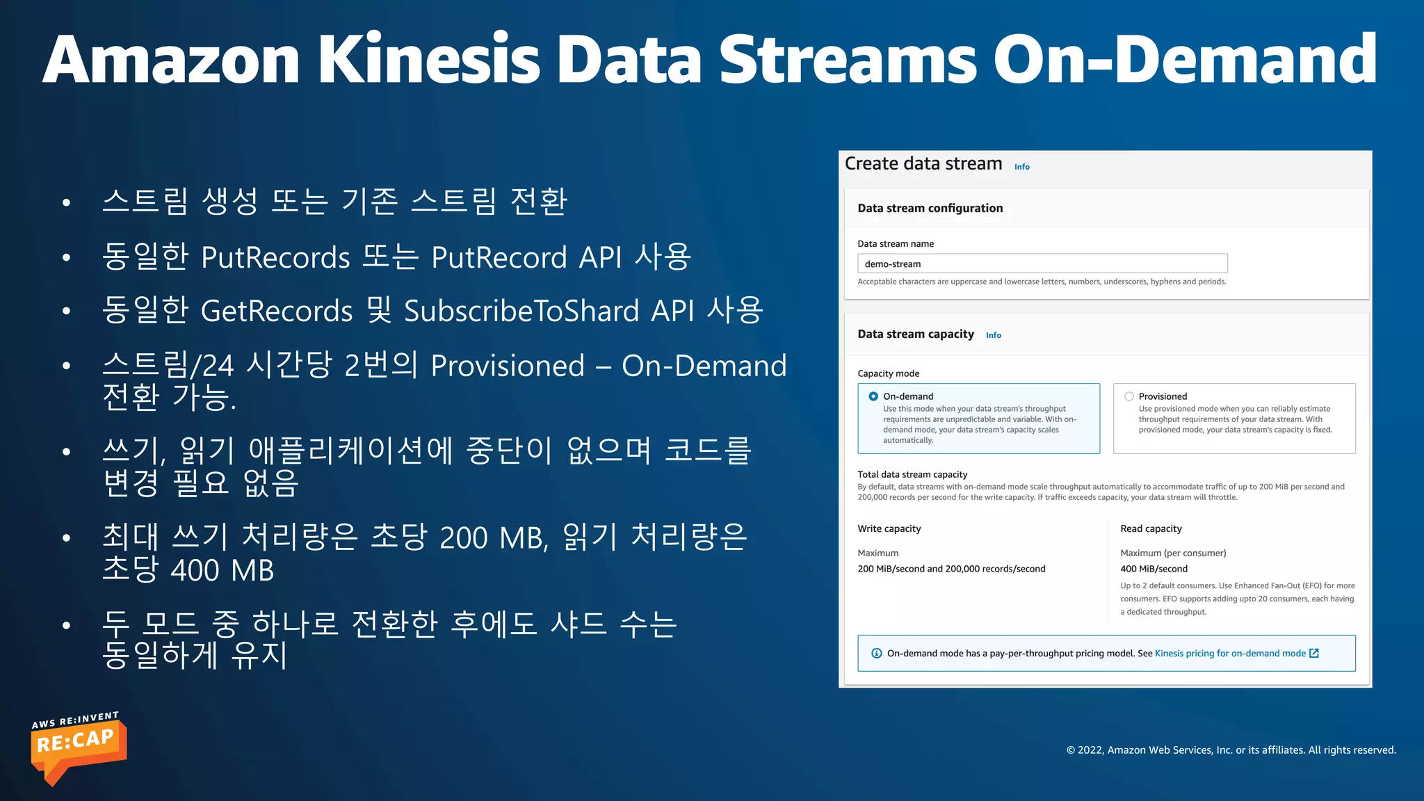 © 2022, Amazon Web Services, Inc. or its affiliates. All rights reserved.
Amazon Kinesis Data Streams On-Demand
• 스트림 생성 또는 기존 스트림 전환
• 동일한 PutRecords 또는 PutRecord API 사용
• 동일한 GetRecords 및 SubscribeToShard API 사용
• 스트림/24 시간당 2번의 Provisioned – On-Demand
전환 가능.
• 쓰기, 읽기 애플리케이션에 중단이 없으며 코드를
변경 필요 없음
• 최대 쓰기 처리량은 초당 200 MB, 읽기 처리량은
초당 400 MB
• 두 모드 중 하나로 전환한 후에도 샤드 수는
동일하게 유지
 
