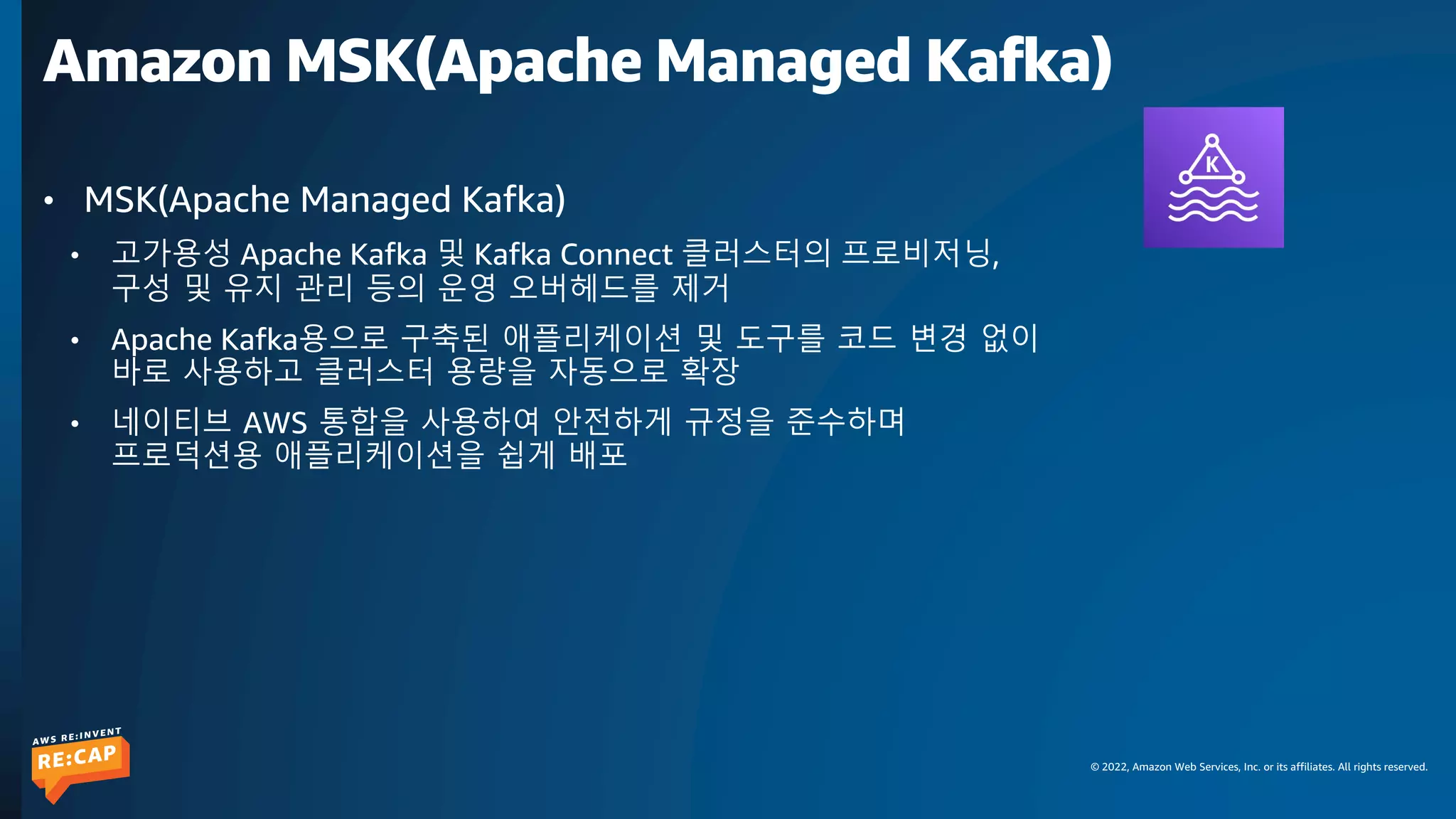 © 2022, Amazon Web Services, Inc. or its affiliates. All rights reserved.
Amazon MSK(Apache Managed Kafka)
• MSK(Apache Managed Kafka)
• 고가용성 Apache Kafka 및 Kafka Connect 클러스터의 프로비저닝,
구성 및 유지 관리 등의 운영 오버헤드를 제거
• Apache Kafka용으로 구축된 애플리케이션 및 도구를 코드 변경 없이
바로 사용하고 클러스터 용량을 자동으로 확장
• 네이티브 AWS 통합을 사용하여 안전하게 규정을 준수하며
프로덕션용 애플리케이션을 쉽게 배포
 