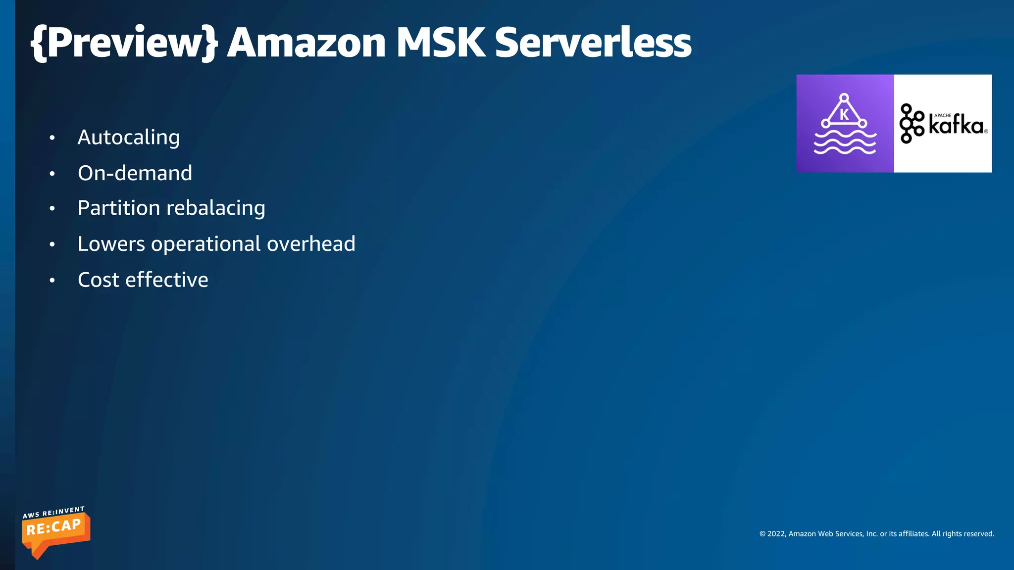 © 2022, Amazon Web Services, Inc. or its affiliates. All rights reserved.
{Preview} Amazon MSK Serverless
• Autocaling
• On-demand
• Partition rebalacing
• Lowers operational overhead
• Cost effective
 