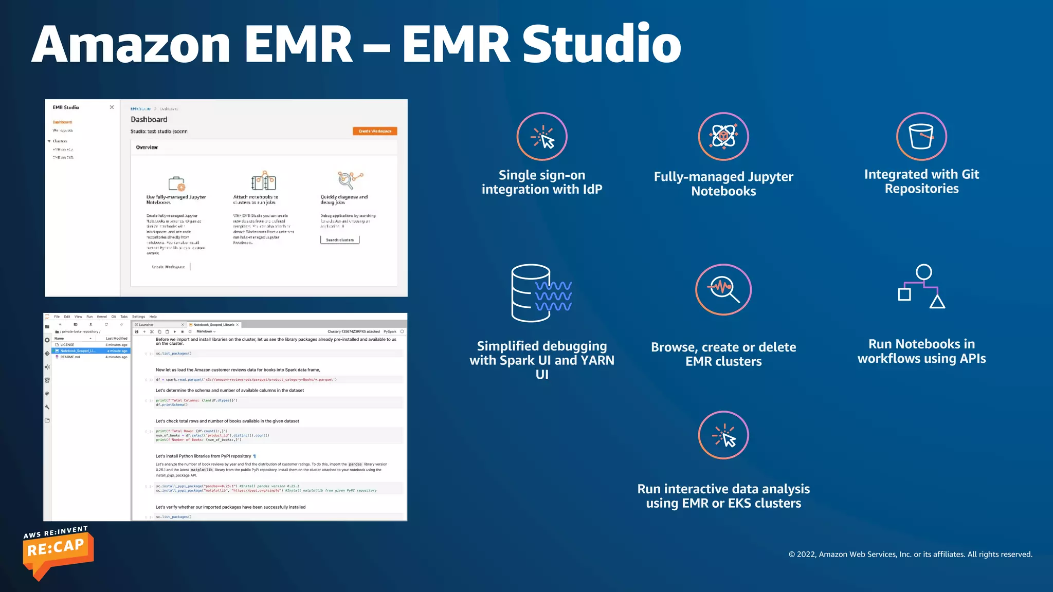 © 2022, Amazon Web Services, Inc. or its affiliates. All rights reserved.
Amazon EMR – EMR Studio
Single sign-on
integration with IdP
Fully-managed Jupyter
Notebooks
Integrated with Git
Repositories
Simplified debugging
with Spark UI and YARN
UI
Browse, create or delete
EMR clusters
Run interactive data analysis
using EMR or EKS clusters
Run Notebooks in
workflows using APIs
 