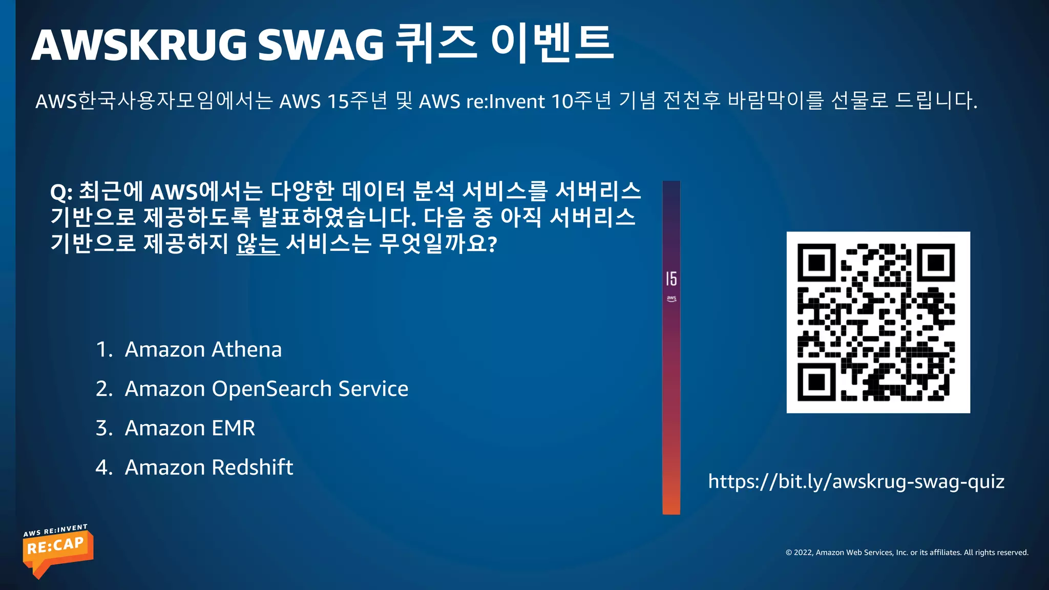 © 2022, Amazon Web Services, Inc. or its affiliates. All rights reserved.
AWSKRUG SWAG 퀴즈 이벤트
https://bit.ly/awskrug-swag-quiz
AWS한국사용자모임에서는 AWS 15주년 및 AWS re:Invent 10주년 기념 전천후 바람막이를 선물로 드립니다.
Q: 최근에 AWS에서는 다양한 데이터 분석 서비스를 서버리스
기반으로 제공하도록 발표하였습니다. 다음 중 아직 서버리스
기반으로 제공하지 않는 서비스는 무엇일까요?
1. Amazon Athena
2. Amazon OpenSearch Service
3. Amazon EMR
4. Amazon Redshift
 