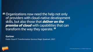 © 2022, Amazon Web Services, Inc. or its affiliates. All rights reserved.
Organizations now need the help not only
of providers with cloud-native development
skills, but also those that deliver on the
promise of cloud with capabilities that can
transform the way they operate.
Gartner
Public Cloud IT Transformation Services Magic Quadrant, 2021
 