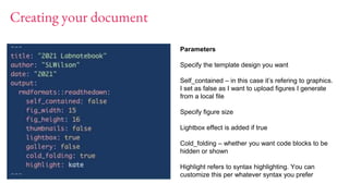 Creating your document
Parameters
Specify the template design you want
Self_contained – in this case it’s refering to graphics.
I set as false as I want to upload figures I generate
from a local file
Specify figure size
Lightbox effect is added if true
Cold_folding – whether you want code blocks to be
hidden or shown
Highlight refers to syntax highlighting. You can
customize this per whatever syntax you prefer
 