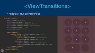 <ViewTransitions>
• “noState” Run asynchronous 

<ViewTransitio
n

android:id="@+id/spin
"

motion:motionTarget="button.*
"

motion:viewTransitionMode="noState
"

motion:onStateTransition="actionDownUp
"

motion:upDuration = "700
"

motion:duration="200"
>

<KeyFrameSet
>

<KeyAttribute motion:framePosition="30"
>

<CustomAttribut
e

motion:attributeName="roundPercent
"

motion:customFloatValue=".3" /
>

<CustomAttribut
e

motion:attributeName="background
"

motion:customColorDrawableValue="#AE7088" /
>

</KeyAttribute
>

</KeyFrameSet
>

</ViewTransition
>

 