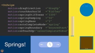 Springs!
<OnSwip
e

motion:dragDirection ="dragUp
"

motion:touchAnchorId ="@id/bar
"

motion:springStiffness ="3300
"

motion:springDamping ="50
"

motion:springMass ="2
"

motion:autoCompleteMode="spring
"

motion:springBoundary ="bounceStart
"

motion:onTouchUp="neverCompleteToEnd"
 