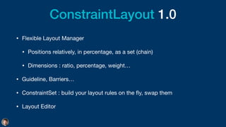 ConstraintLayout 1.0
• Flexible Layout Manager

• Positions relatively, in percentage, as a set (chain)

• Dimensions : ratio, percentage, weight…

• Guideline, Barriers…

• ConstraintSet : build your layout rules on the
fl
y, swap them

• Layout Editor
 