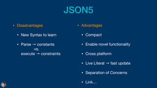JSON5
• Disadvantages

• New Syntax to learn

• Parse → constants  
vs. 
execute → constraints
• Advantages

• Compact

• Enable novel functionality

• Cross platform

• Live Literal → fast update

• Separation of Concerns

• Link…
 