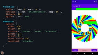 Variables: {
angle: { from: 0, step: 10 },
rotation: { from: 'startRotation', step: 10 },
distance: 100,
mylist: { tag: 'box' }
},
Generate: {
mylist: {
width: 200,
height: 40,
circular: ['parent', 'angle', 'distance'],
pivotX: 0.1,
pivotY: 0.1,
translationX: 225,
rotationZ: 'rotation'
}
}
 