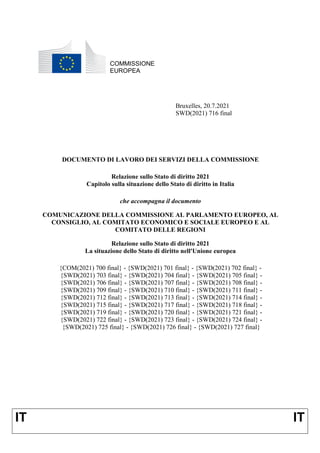 IT IT
COMMISSIONE
EUROPEA
Bruxelles, 20.7.2021
SWD(2021) 716 final
DOCUMENTO DI LAVORO DEI SERVIZI DELLA COMMISSIONE
Relazione sullo Stato di diritto 2021
Capitolo sulla situazione dello Stato di diritto in Italia
che accompagna il documento
COMUNICAZIONE DELLA COMMISSIONE AL PARLAMENTO EUROPEO, AL
CONSIGLIO, AL COMITATO ECONOMICO E SOCIALE EUROPEO E AL
COMITATO DELLE REGIONI
Relazione sullo Stato di diritto 2021
La situazione dello Stato di diritto nell'Unione europea
{COM(2021) 700 final} - {SWD(2021) 701 final} - {SWD(2021) 702 final} -
{SWD(2021) 703 final} - {SWD(2021) 704 final} - {SWD(2021) 705 final} -
{SWD(2021) 706 final} - {SWD(2021) 707 final} - {SWD(2021) 708 final} -
{SWD(2021) 709 final} - {SWD(2021) 710 final} - {SWD(2021) 711 final} -
{SWD(2021) 712 final} - {SWD(2021) 713 final} - {SWD(2021) 714 final} -
{SWD(2021) 715 final} - {SWD(2021) 717 final} - {SWD(2021) 718 final} -
{SWD(2021) 719 final} - {SWD(2021) 720 final} - {SWD(2021) 721 final} -
{SWD(2021) 722 final} - {SWD(2021) 723 final} - {SWD(2021) 724 final} -
{SWD(2021) 725 final} - {SWD(2021) 726 final} - {SWD(2021) 727 final}
 