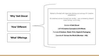 ‘Why’ Salt Glocal
‘How’ Different
‘What’ Offerings
Market is flooded with Agencies dishing out cut/copy KV creative
adaptations
All creatives across formats look similar – yes consistency doesn’t
mean boring / cut & copy
Solution # Salt Glocal
USP # Creative Concepts & 3D Effects
Formats # Outdoor, Retail, Print, Digital & Packaging
Operates # Across the World (Mumbai – HQ)
 