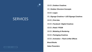 SERVICES
3D/2D | Outdoor Creatives
3D | Outdoor Structure Concepts
3D/2D | Logos
3D | Signage Creatives + LED Signage Creatives
3D/2D | Print Ads
3D/2D | Facebook / Digital Creatives
3D/2D | Retail / POSM
3D/2D | Modeling & Rendering
3D/2D | Packaging Creatives
3D/2D | Animation – Flash & After Effects
Brand Books
Sales Presenters
 
