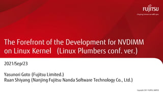 The Forefront of the Development for NVDIMM
on Linux Kernel (Linux Plumbers conf. ver.)
2021/Sep/23
Yasunori Goto (Fujitsu Limited.)
Ruan Shiyang (Nanjing Fujitsu Nanda Software Technology Co., Ltd.)
Copyright 2021 FUJITSU LIMITED
0
 