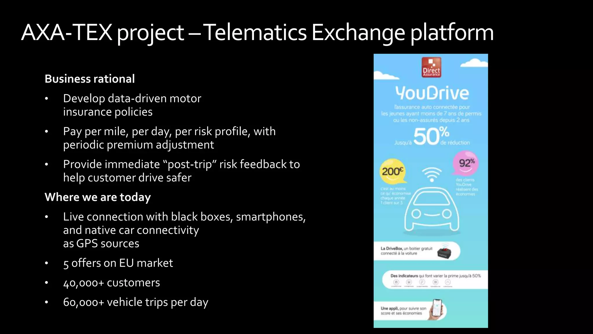 Business rational
• Develop data-driven motor
insurance policies
• Pay per mile, per day, per risk profile, with
periodic premium adjustment
• Provide immediate “post-trip” risk feedback to
help customer drive safer
Where we are today
• Live connection with black boxes, smartphones,
and native car connectivity
as GPS sources
• 5 offers on EU market
• 40,000+ customers
• 60,000+ vehicle trips per day
AXA-TEXproject –TelematicsExchange platform
 