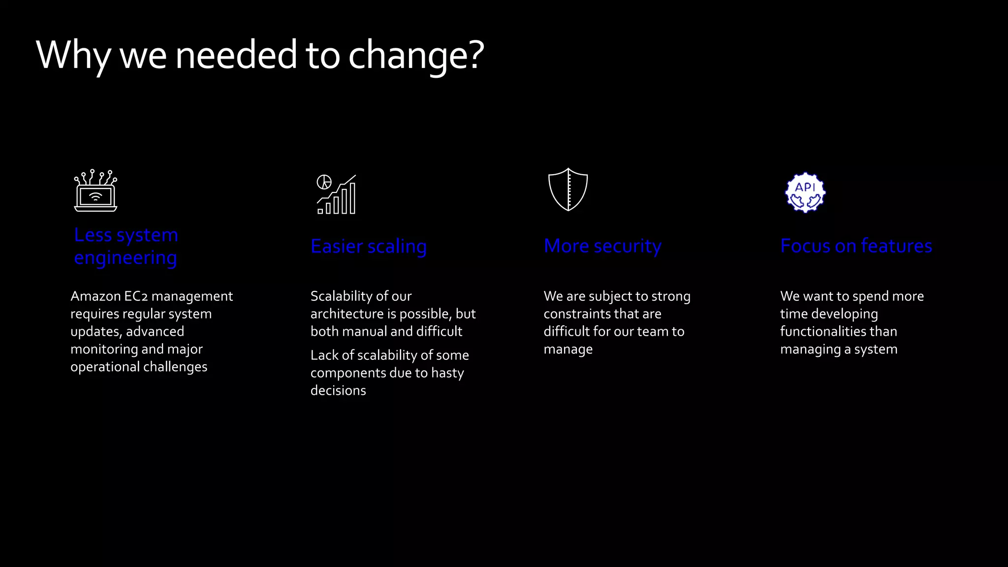 Whyweneeded tochange?
Focus on features
We want to spend more
time developing
functionalities than
managing a system
Easier scaling
Scalability of our
architecture is possible, but
both manual and difficult
Lack of scalability of some
components due to hasty
decisions
Less system
engineering
Amazon EC2 management
requires regular system
updates, advanced
monitoring and major
operational challenges
More security
We are subject to strong
constraints that are
difficult for our team to
manage
 