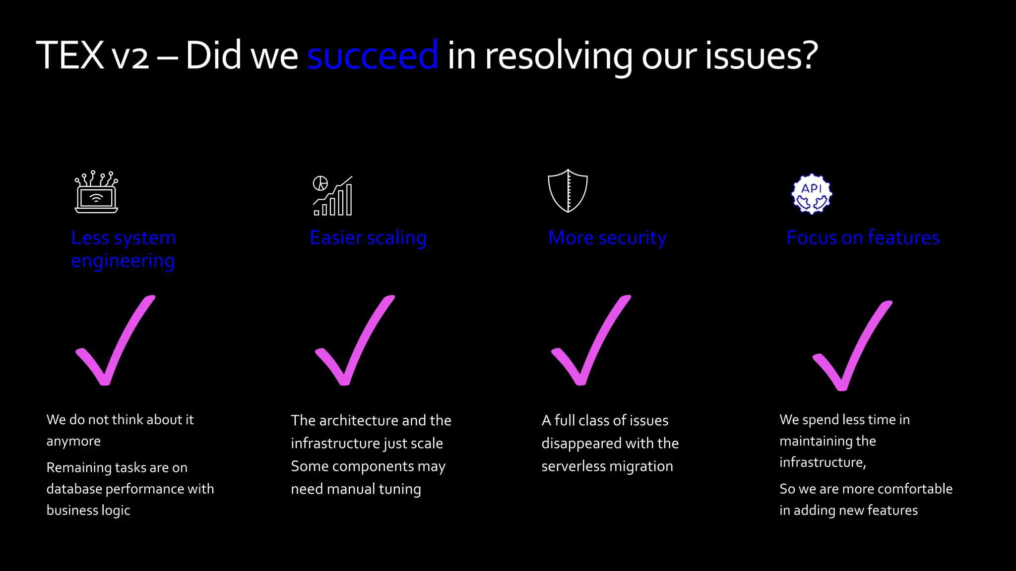 TEXv2 – Did we succeedin resolvingour issues?
Less system
engineering
Easier scaling More security Focus on features
✓ ✓ ✓ ✓
A full class of issues
disappeared with the
serverless migration
The architecture and the
infrastructure just scale
Some components may
need manual tuning
We spend less time in
maintaining the
infrastructure,
So we are more comfortable
in adding new features
We do not think about it
anymore
Remaining tasks are on
database performance with
business logic
 