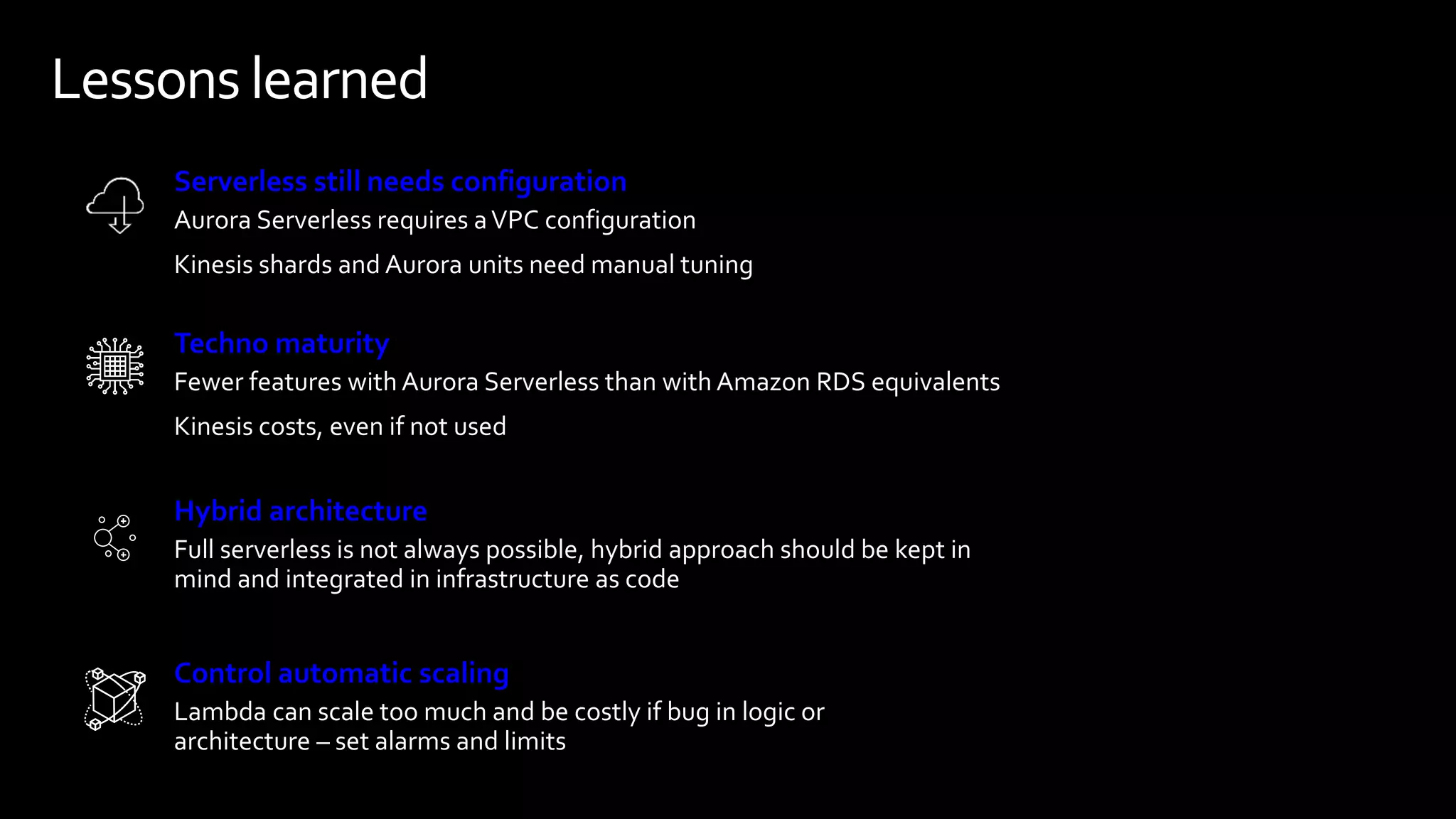 Lessons learned
Aurora Serverless requires aVPC configuration
Kinesis shards and Aurora units need manual tuning
Full serverless is not always possible, hybrid approach should be kept in
mind and integrated in infrastructure as code
Fewer features with Aurora Serverless than with Amazon RDS equivalents
Kinesis costs, even if not used
Serverless still needs configuration
Hybrid architecture
Techno maturity
Lambda can scale too much and be costly if bug in logic or
architecture – set alarms and limits
Control automatic scaling
 
