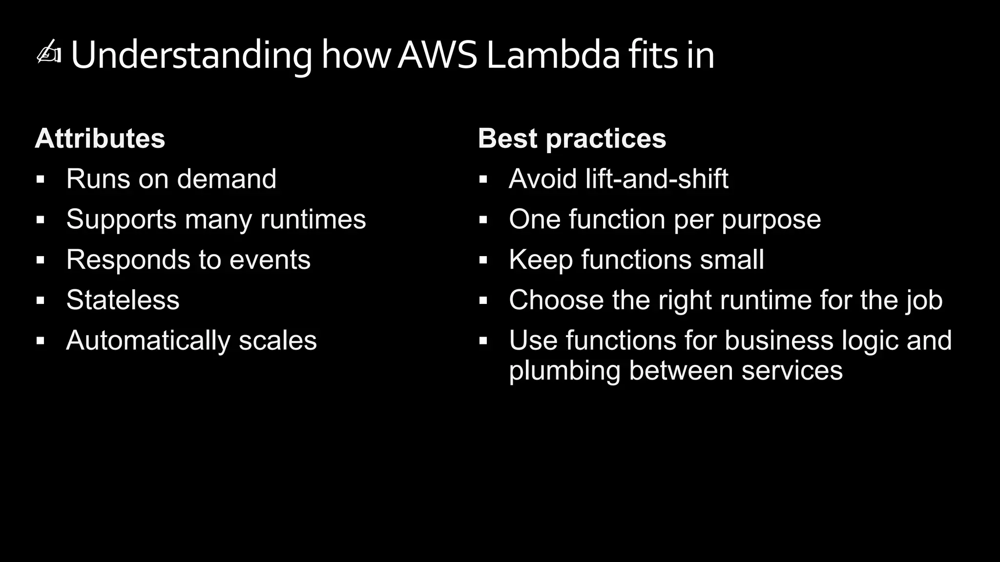 Attributes
 Runs on demand
 Supports many runtimes
 Responds to events
 Stateless
 Automatically scales
Best practices
 Avoid lift-and-shift
 One function per purpose
 Keep functions small
 Choose the right runtime for the job
 Use functions for business logic and
plumbing between services
✍️Understanding howAWS Lambda fitsin
 