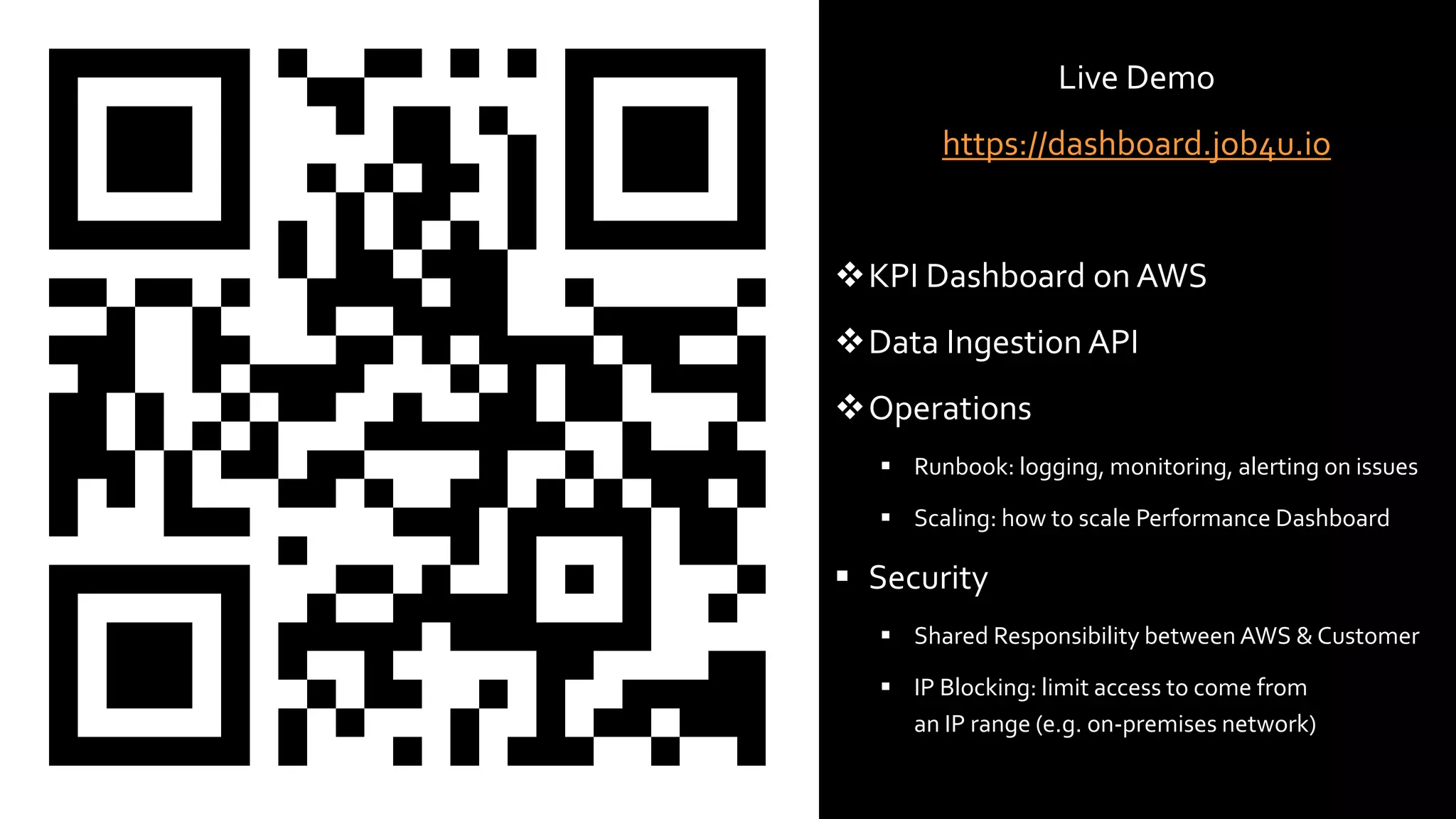 © 2021, Amazon Web Services, Inc. or its Affiliates. All rights reserved. Amazon Confidential and Trademark
© 2020, AmazonWeb Services, Inc. or its affiliates. All rights reserved.
Serverl
ess
vocabu
lary
Live Demo
https://dashboard.job4u.io
KPI Dashboard on AWS
Data Ingestion API
Operations
 Runbook: logging, monitoring, alerting on issues
 Scaling: how to scale Performance Dashboard
 Security
 Shared Responsibility between AWS & Customer
 IP Blocking: limit access to come from
an IP range (e.g. on-premises network)
 