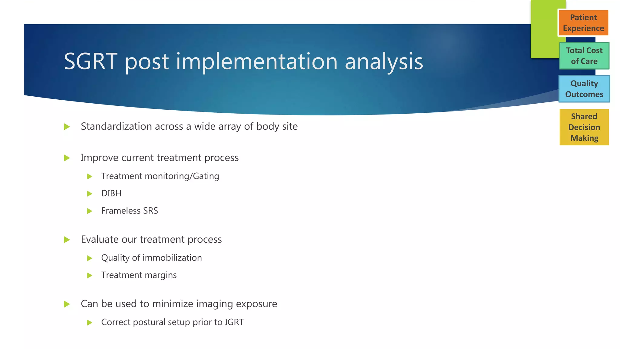 SGRT post implementation analysis
 Standardization across a wide array of body site
 Improve current treatment process
 Treatment monitoring/Gating
 DIBH
 Frameless SRS
 Evaluate our treatment process
 Quality of immobilization
 Treatment margins
 Can be used to minimize imaging exposure
 Correct postural setup prior to IGRT
Total Cost
of Care
Patient
Experience
Quality
Outcomes
Shared
Decision
Making
 