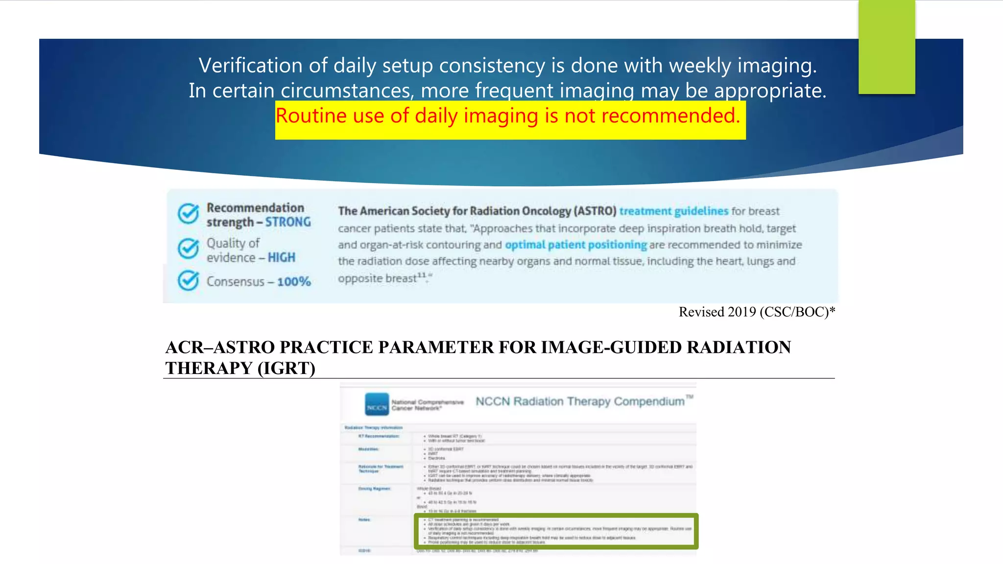 Verification of daily setup consistency is done with weekly imaging.
In certain circumstances, more frequent imaging may be appropriate.
Routine use of daily imaging is not recommended.
The American College of Radiology, with more than 30,000 members, is the principal organization of radiologists, radiation oncologists, and clinical medical
physicists in the United States. The College is a nonprofit professional society whose primary purposes are to advance the science of radiology, improve radiologic
services to the patient, study the socioeconomic aspects of the practice of radiology, and encourage continuing education for radiologists, radiation oncologists,
medical physicists, and persons practicing in allied professional fields.
The American College of Radiology will periodically define new practice parameters and technical standards for radiologic practice to help advance the science
of radiology and to improve the quality of service to patients throughout the United States. Existing practice parameters and technical standards will be reviewed
for revision or renewal, as appropriate, on their fifth anniversary or sooner, if indicated.
Each practice parameter and technical standard, representing a policy statement by the College, has undergone a thorough consensus process in which it has been
subjected to extensive review and approval. The practice parameters and technical standards recognize that the safe and effective use of diagnostic and therapeutic
radiology requires specific training, skills, and techniques, as described in each document. Reproduction or modification of the published practice parameter and
technical standard by those entities not providing these services is not authorized.
Revised 2019 (CSC/BOC)*
ACR–ASTRO PRACTICE PARAMETER FOR IMAGE-GUIDED RADIATION
THERAPY (IGRT)
PREAMBLE
This document is an educational tool designed to assist practitioners in providing appropriate radiation oncology care
for patients. Practice Parameters and Technical Standards are not inflexible rules or requirements of practice and are
not intended, nor should they be used, to establish a legal standard of care1. For these reasons and those set forth below,
the American College of Radiology and our collaborating medical specialty societies caution against the use of these
documents in litigation in which the clinical decisions of a practitioner are called into question.
The ultimate judgment regarding the propriety of any specific procedure or course of action must be made by the
practitioner in light of all the circumstances presented. Thus, an approach that differs from the guidance in this
 