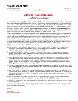 SHAWN CARLSON
www.transparentchange.com
www.linkedin.com/in/shawncarl shawncarl@live.com
(816) 585-7779
Memphis, TN
Enterprise Transformation Leader
Let's Make Tomorrow Happen.
As an accomplished Enterprise Agile Transformation Consultant, I offer 20 years of experience providing strategic leadership and operational
support for all phases of the Enterprise & Technology Lifecycles. I embrace leading globally diverse, distributed, and cross-functional teams,
viewing it not as a challenge but an opportunity to expand thought. Obtaining my Executive MBA from the Jack Welch Management Institute,
Strayer University online was deliberate; Jack Welch's commitment to established Cooperate Values and Transparency strikes at my core.
As a Leader, I work best at curating a vision with values for the team/platform/organization. As people, it is ourvalues that we pivot to
when making decisions in life and at work. Having Cooperate/Team/Individual Values defined, decision-making becomes authentic and
credible, not to mention much easier for leadership. Another way to view it is Velocity + Direction = Value.
I thrive on leading the formation of a foundation of transparent change. Where to change means more than reacting to disruptive influences;
it means recognizing and seizing opportunities that either the market or the business performance has created. Committed to the Team,
Company, and Product{s) success in becoming and remaining a disruptive force in the industry by encouraging all to own their part of the
destiny, capturing moments of innovative momentum before the moment becomes another missed-opportunity cost on the P&L.
My peers consider me a Leader and Driver of Change Initiatives whose passion is finding scalable, repeatable, and sustainable ways to grow
the business. Advancements continue to change how we develop and deliver software. You can own the vision where continuous market
awareness, change, and improvements are not unthinkable; this is where incremental change is at its most elegant.
Highlights from my career tenure before ALSAC include the following:
Growing Hayes Software System's Customer Support department from the ground up as their VP has given me key insights into users'
perspectives. From running a call center to training trainers to be consistent in delivery. Hays Software System garnished an
impeccable support reputation throughout Texas and then throughout the US.
Commerce Bank (NASDAQ CBSH). Establishing the Bank's first DevOps team based on Lean & ITIL methodologies for Continuous
Workflow. Defined New Cost Metrics, Implementing Lean MVP in support of the Transform 360 Initiative. Positioning and finalizing
CBSH 2018 rollout of Temenos core banking platform across the enterprise.
As Principal Agile Portfolio Release Manager for Lexmark HealthcareTM, my primary responsibility was to my Value Stream's Portfolio and
ensured the health and visibility of the Healthcare Roadmap (methodology FDD). On-boarded four acquired healthcare companies
valued at $140M, including developing go-to-market strategies for 36 products, solutions, and programs. Mentored new product
manager, launching two new-to-market IOS products. I orchestrated a total of six end-to-end healthcare product launches, delivering
$62M in global license revenue in 2015, beating the goal of $59M.
Led a tiger team on a cross-functional initiative to consolidate patient data to a single platform while maintaining HL7 compliance. The ECM /
VNA Convergence initiative's success resulted in an additional $4.9M in ECM for back-office purchases by the country's most extensive
health system, "CHS" at the time.
As Senior Product Director at a 4-person start-up, I managed the development of the two flagship products, taking both to the cloud with the
company's hosted offering, allowing the first piloting of a Lean MVP solution for online educational materials. After the Zen of Palm was
over, established first IOS and Android MVPs. Contracting Scio Consulting for the continuation of the mobile development with Product
Management still in-house.
Propelled annual new license revenues from $192K to $1.2M over 12 years in a challenging secondary education market. Leveraging
renewed collaboration with customers and delivering a new SaaS offering, along with B2B2C SIFA integration.
My DiSC® Style is Di, with a priority curve toward Challenge. I am candid, self-confident, and persuasive enough to gain the buy-in of others
to work toward goals.
It would be my pleasure to discuss my background, strategic change priorities, and executive decision-making while ensuring a successful
journey. Let's Make Tomorrow Happen.
Sincerely,
Shawn Carlson
[SEIZE the DISRUPTION]
 